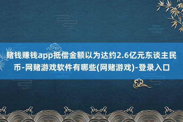 赌钱赚钱app抵偿金额以为达约2.6亿元东谈主民币-网赌游戏软件有哪些(网赌游戏)-登录入口