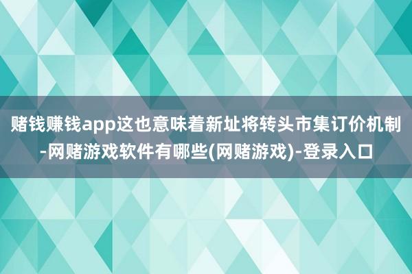 赌钱赚钱app这也意味着新址将转头市集订价机制-网赌游戏软件有哪些(网赌游戏)-登录入口