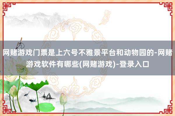 网赌游戏门票是上六号不雅景平台和动物园的-网赌游戏软件有哪些(网赌游戏)-登录入口