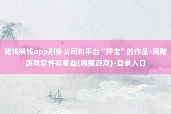 赌钱赚钱app剧集公司和平台“押宝”的作品-网赌游戏软件有哪些(网赌游戏)-登录入口