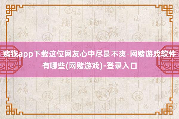赌钱app下载这位网友心中尽是不爽-网赌游戏软件有哪些(网赌游戏)-登录入口