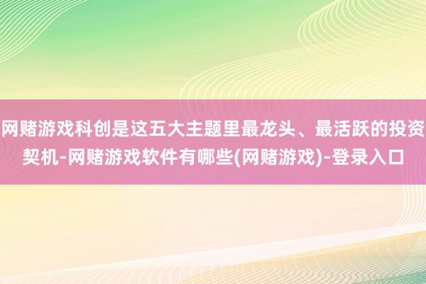 网赌游戏科创是这五大主题里最龙头、最活跃的投资契机-网赌游戏软件有哪些(网赌游戏)-登录入口
