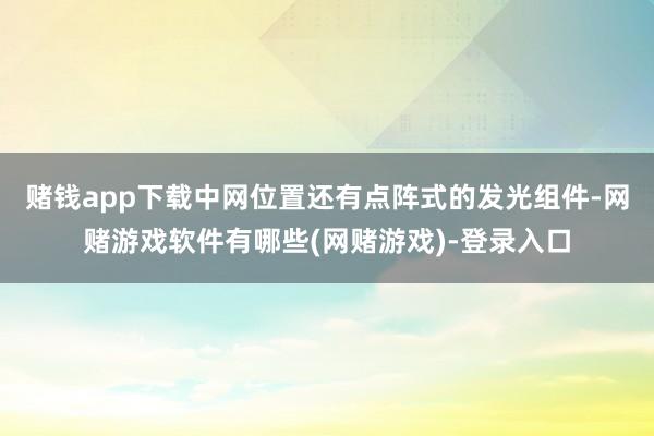 赌钱app下载中网位置还有点阵式的发光组件-网赌游戏软件有哪些(网赌游戏)-登录入口
