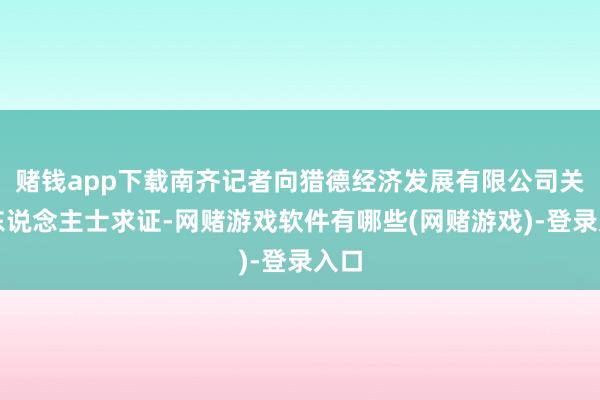 赌钱app下载南齐记者向猎德经济发展有限公司关连东说念主士求证-网赌游戏软件有哪些(网赌游戏)-登录入口