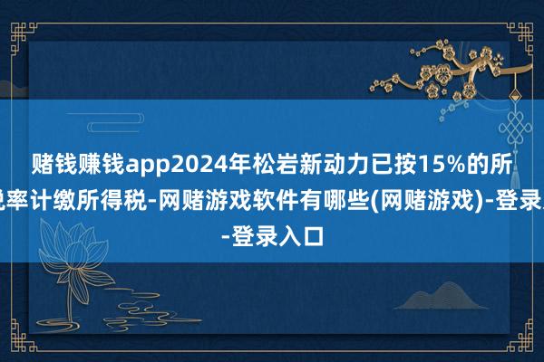 赌钱赚钱app2024年松岩新动力已按15%的所得税率计缴所得税-网赌游戏软件有哪些(网赌游戏)-登录入口