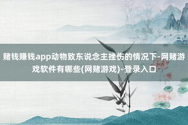 赌钱赚钱app动物致东说念主挫伤的情况下-网赌游戏软件有哪些(网赌游戏)-登录入口