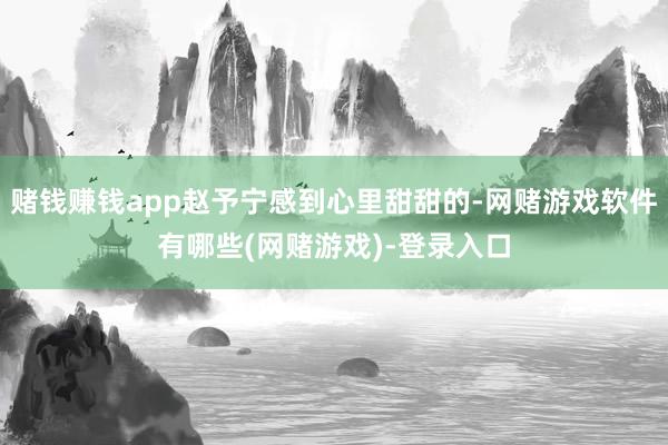 赌钱赚钱app赵予宁感到心里甜甜的-网赌游戏软件有哪些(网赌游戏)-登录入口