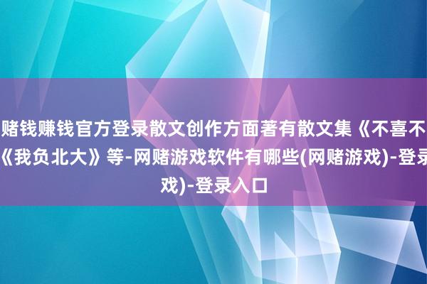 赌钱赚钱官方登录散文创作方面著有散文集《不喜不惧》《我负北大》等-网赌游戏软件有哪些(网赌游戏)-登录入口