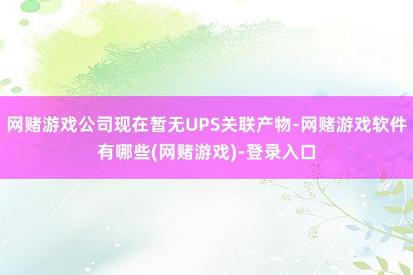 网赌游戏公司现在暂无UPS关联产物-网赌游戏软件有哪些(网赌游戏)-登录入口