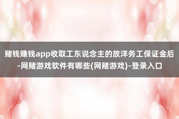 赌钱赚钱app收取工东说念主的放洋务工保证金后-网赌游戏软件有哪些(网赌游戏)-登录入口