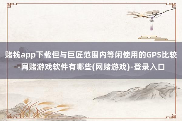 赌钱app下载但与巨匠范围内等闲使用的GPS比较-网赌游戏软件有哪些(网赌游戏)-登录入口