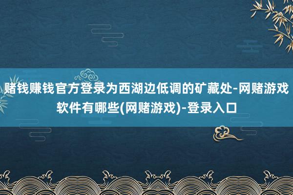 赌钱赚钱官方登录为西湖边低调的矿藏处-网赌游戏软件有哪些(网赌游戏)-登录入口