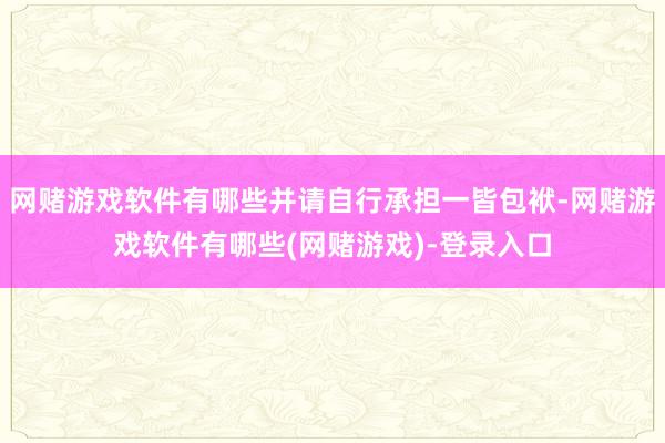 网赌游戏软件有哪些并请自行承担一皆包袱-网赌游戏软件有哪些(网赌游戏)-登录入口