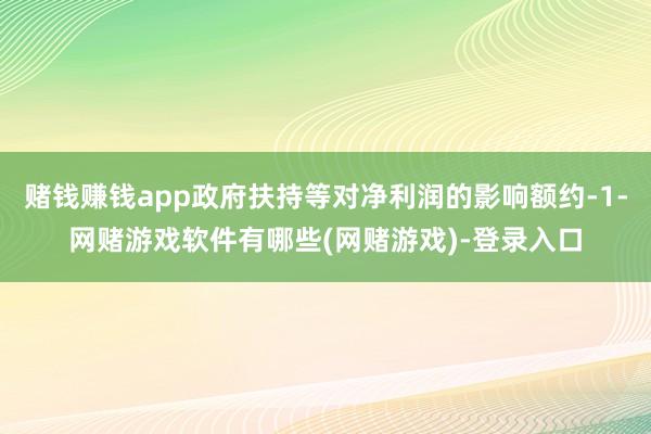 赌钱赚钱app政府扶持等对净利润的影响额约-1-网赌游戏软件有哪些(网赌游戏)-登录入口