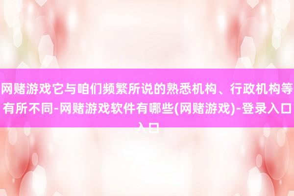 网赌游戏它与咱们频繁所说的熟悉机构、行政机构等有所不同-网赌游戏软件有哪些(网赌游戏)-登录入口