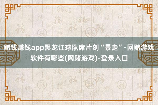 赌钱赚钱app黑龙江球队席片刻“暴走”-网赌游戏软件有哪些(网赌游戏)-登录入口