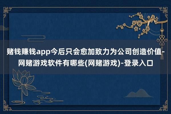 赌钱赚钱app今后只会愈加致力为公司创造价值-网赌游戏软件有哪些(网赌游戏)-登录入口