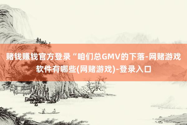 赌钱赚钱官方登录“咱们总GMV的下落-网赌游戏软件有哪些(网赌游戏)-登录入口