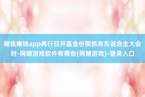 赌钱赚钱app再行召开基金份额抓有东说念主大会时-网赌游戏软件有哪些(网赌游戏)-登录入口