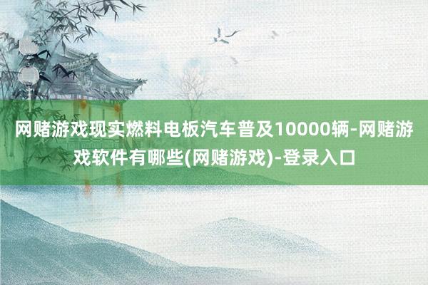 网赌游戏现实燃料电板汽车普及10000辆-网赌游戏软件有哪些(网赌游戏)-登录入口