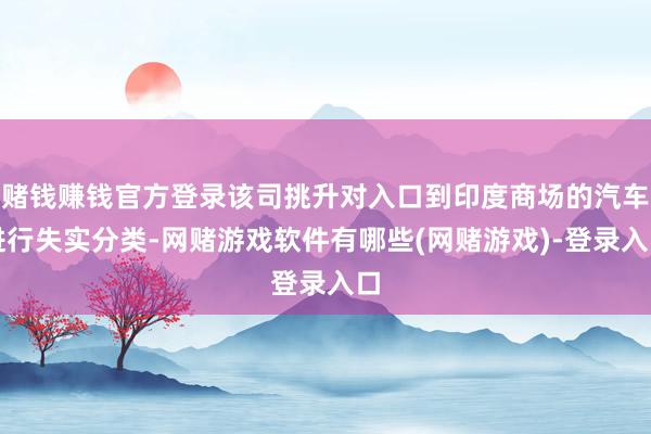 赌钱赚钱官方登录该司挑升对入口到印度商场的汽车进行失实分类-网赌游戏软件有哪些(网赌游戏)-登录入口