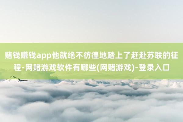 赌钱赚钱app他就绝不彷徨地踏上了赶赴苏联的征程-网赌游戏软件有哪些(网赌游戏)-登录入口