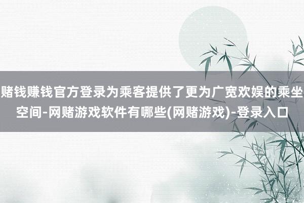 赌钱赚钱官方登录为乘客提供了更为广宽欢娱的乘坐空间-网赌游戏软件有哪些(网赌游戏)-登录入口