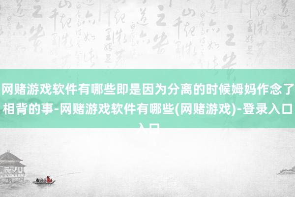 网赌游戏软件有哪些即是因为分离的时候姆妈作念了相背的事-网赌游戏软件有哪些(网赌游戏)-登录入口