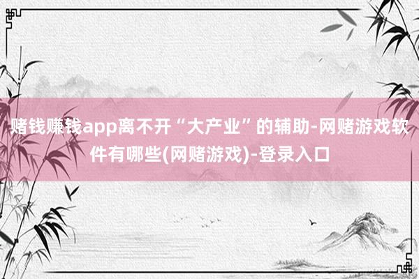 赌钱赚钱app离不开“大产业”的辅助-网赌游戏软件有哪些(网赌游戏)-登录入口