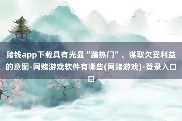 赌钱app下载具有光显“蹭热门”、谋取欠妥利益的意图-网赌游戏软件有哪些(网赌游戏)-登录入口