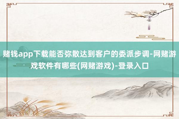 赌钱app下载能否弥散达到客户的委派步调-网赌游戏软件有哪些(网赌游戏)-登录入口