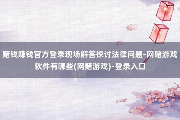 赌钱赚钱官方登录现场解答探讨法律问题-网赌游戏软件有哪些(网赌游戏)-登录入口