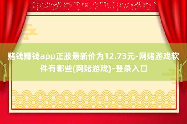赌钱赚钱app正股最新价为12.73元-网赌游戏软件有哪些(网赌游戏)-登录入口