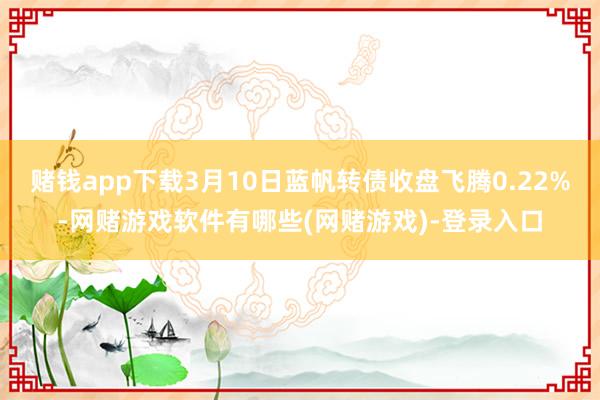 赌钱app下载3月10日蓝帆转债收盘飞腾0.22%-网赌游戏软件有哪些(网赌游戏)-登录入口