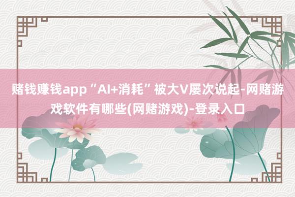 赌钱赚钱app“AI+消耗”被大V屡次说起-网赌游戏软件有哪些(网赌游戏)-登录入口