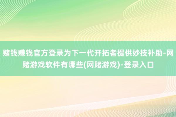 赌钱赚钱官方登录为下一代开拓者提供妙技补助-网赌游戏软件有哪些(网赌游戏)-登录入口