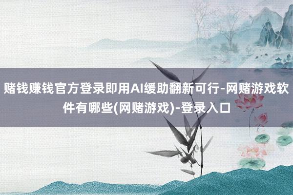 赌钱赚钱官方登录即用AI缓助翻新可行-网赌游戏软件有哪些(网赌游戏)-登录入口