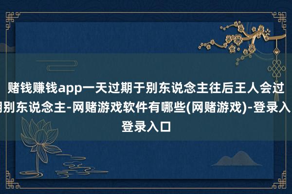 赌钱赚钱app一天过期于别东说念主往后王人会过期别东说念主-网赌游戏软件有哪些(网赌游戏)-登录入口