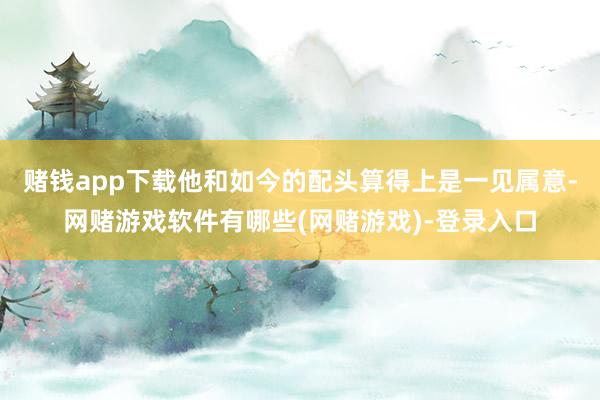 赌钱app下载他和如今的配头算得上是一见属意-网赌游戏软件有哪些(网赌游戏)-登录入口