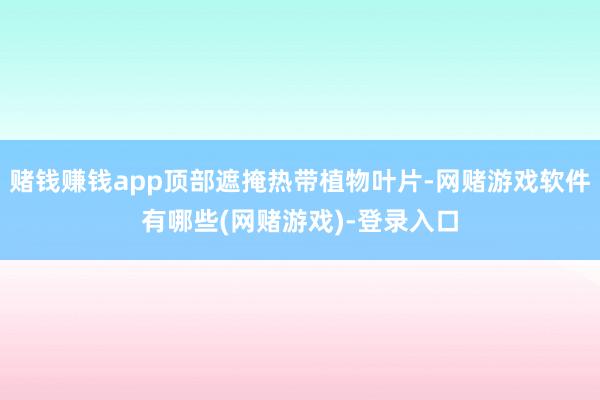 赌钱赚钱app顶部遮掩热带植物叶片-网赌游戏软件有哪些(网赌游戏)-登录入口