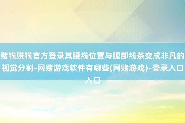 赌钱赚钱官方登录其腰线位置与腿部线条变成非凡的视觉分割-网赌游戏软件有哪些(网赌游戏)-登录入口