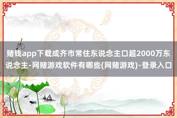 赌钱app下载成齐市常住东说念主口超2000万东说念主-网赌游戏软件有哪些(网赌游戏)-登录入口