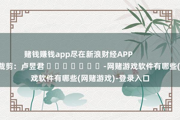 赌钱赚钱app尽在新浪财经APP 职守裁剪:卢昱君 -网赌游戏软件有哪些(网赌游戏)-登录入口