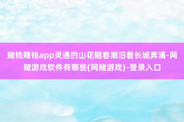 赌钱赚钱app灵通的山花随春潮沿着长城奔涌-网赌游戏软件有哪些(网赌游戏)-登录入口