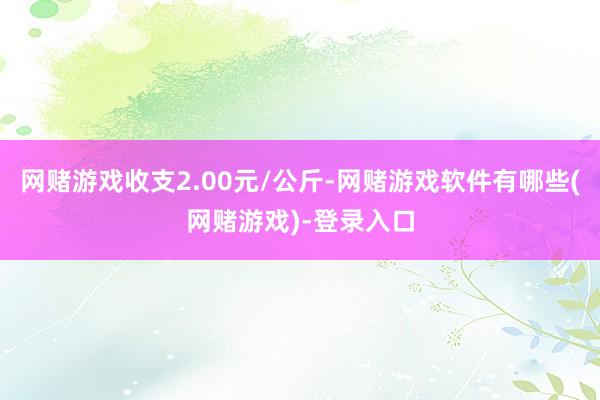 网赌游戏收支2.00元/公斤-网赌游戏软件有哪些(网赌游戏)-登录入口