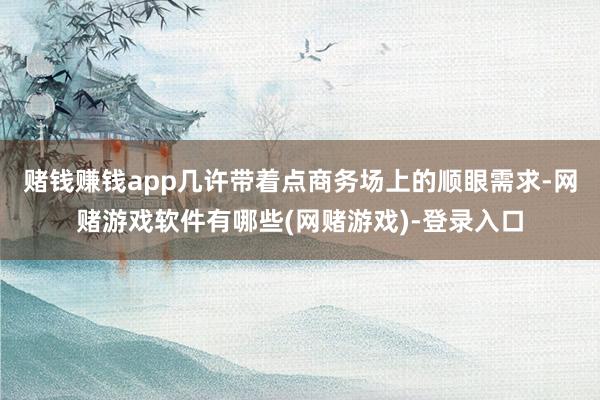 赌钱赚钱app几许带着点商务场上的顺眼需求-网赌游戏软件有哪些(网赌游戏)-登录入口