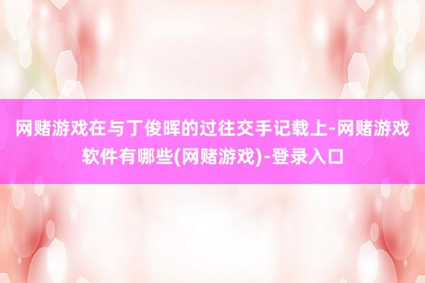 网赌游戏　　在与丁俊晖的过往交手记载上-网赌游戏软件有哪些(网赌游戏)-登录入口