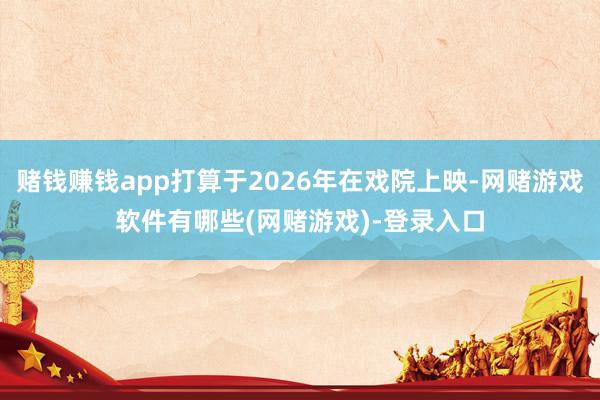 赌钱赚钱app打算于2026年在戏院上映-网赌游戏软件有哪些(网赌游戏)-登录入口