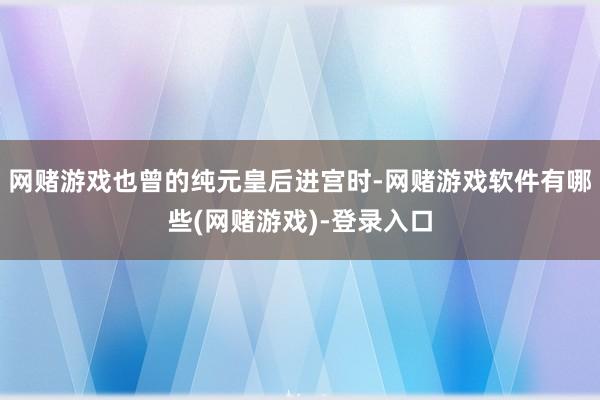 网赌游戏也曾的纯元皇后进宫时-网赌游戏软件有哪些(网赌游戏)-登录入口