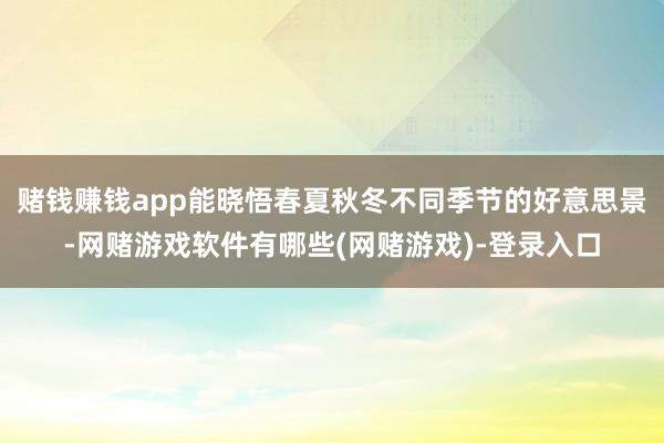 赌钱赚钱app能晓悟春夏秋冬不同季节的好意思景-网赌游戏软件有哪些(网赌游戏)-登录入口